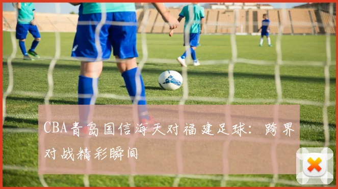 CBA青岛国信海天对福建足球：跨界对战精彩瞬间