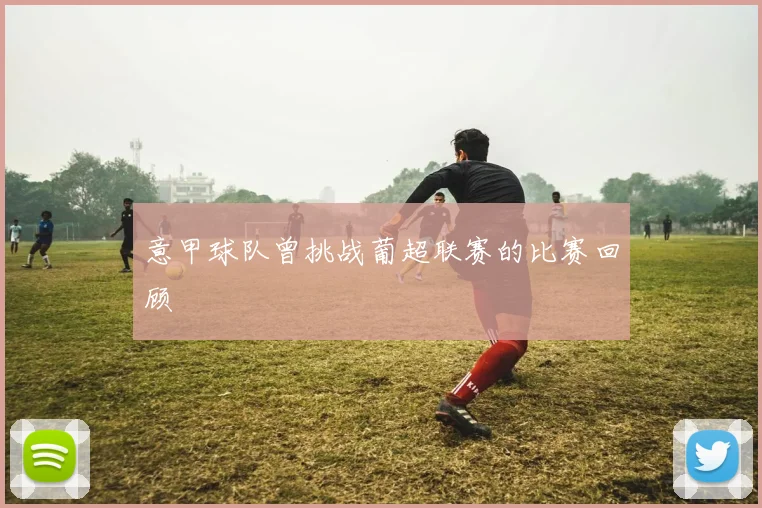 意甲球队曾挑战葡超联赛的比赛回顾