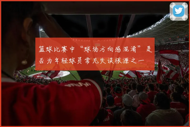 篮球比赛中“球场方向感混淆”是否为年轻球员常见失误根源之一