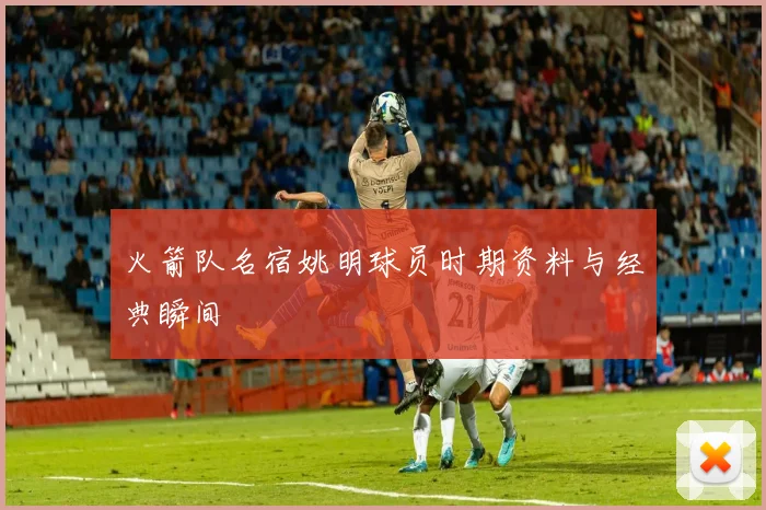 火箭队名宿姚明球员时期资料与经典瞬间