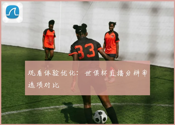 观看体验优化:世俱杯直播分辨率选项对比